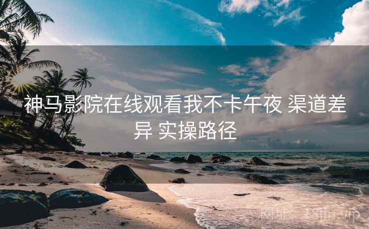 神马影院在线观看我不卡午夜 渠道差异 实操路径