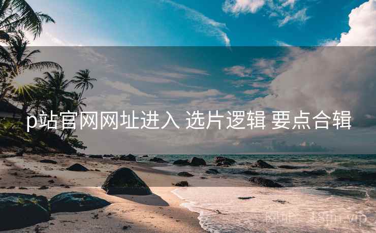 p站官网网址进入 选片逻辑 要点合辑