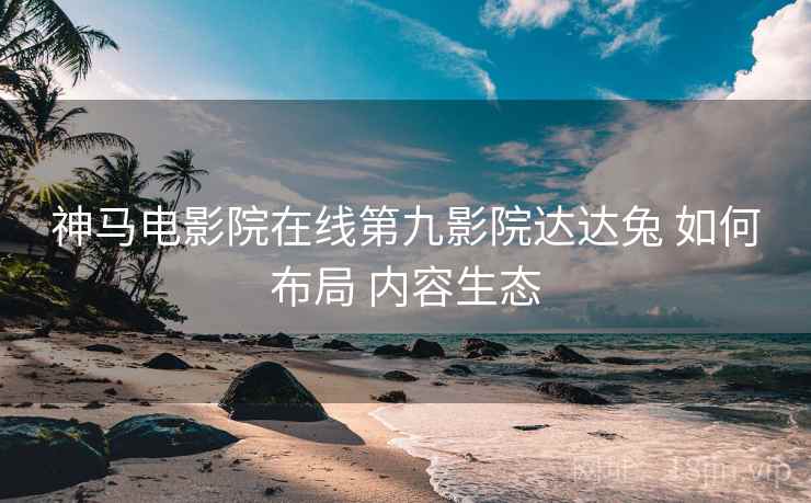 神马电影院在线第九影院达达兔 如何布局 内容生态