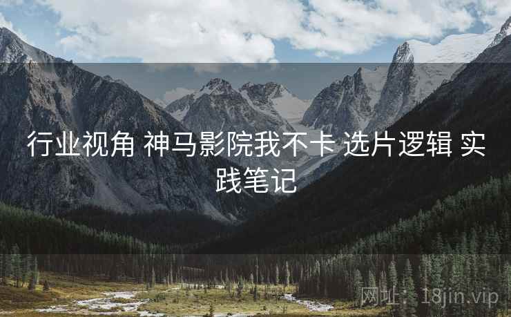 行业视角 神马影院我不卡 选片逻辑 实践笔记