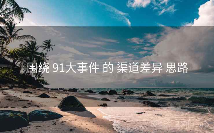 围绕 91大事件 的 渠道差异 思路