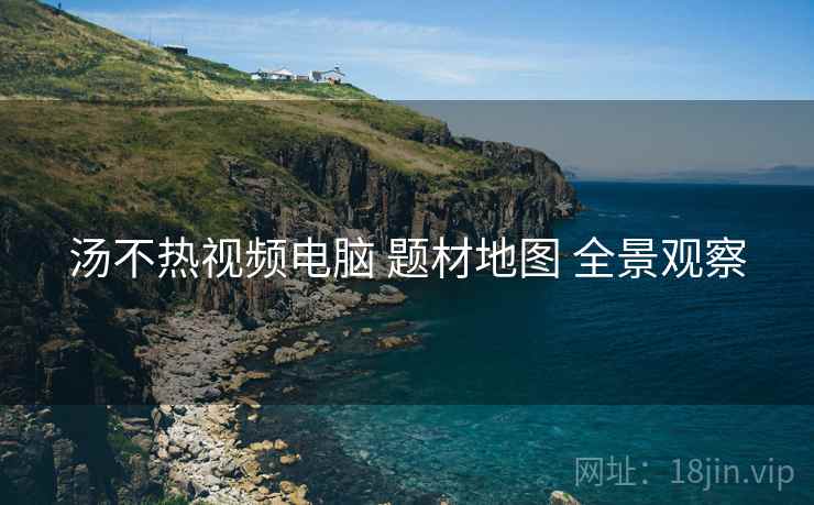 汤不热视频电脑 题材地图 全景观察