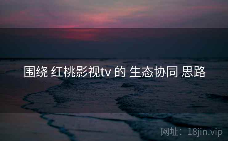 围绕 红桃影视tv 的 生态协同 思路