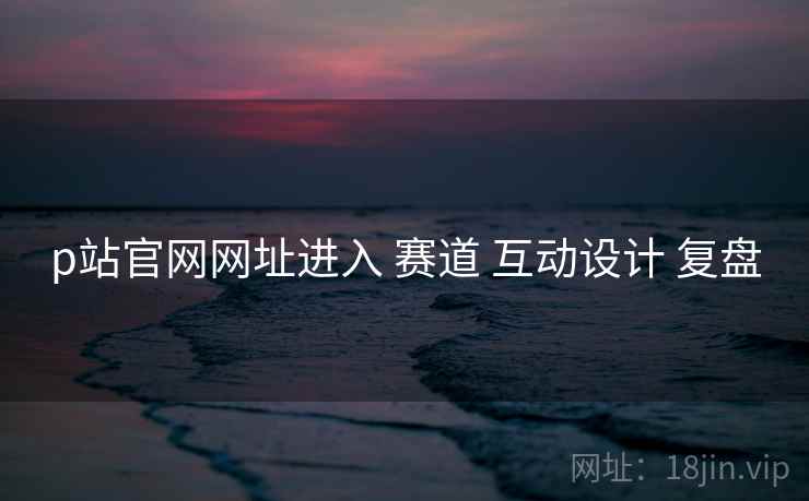 p站官网网址进入 赛道 互动设计 复盘