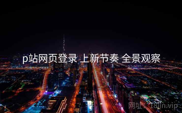 p站网页登录 上新节奏 全景观察