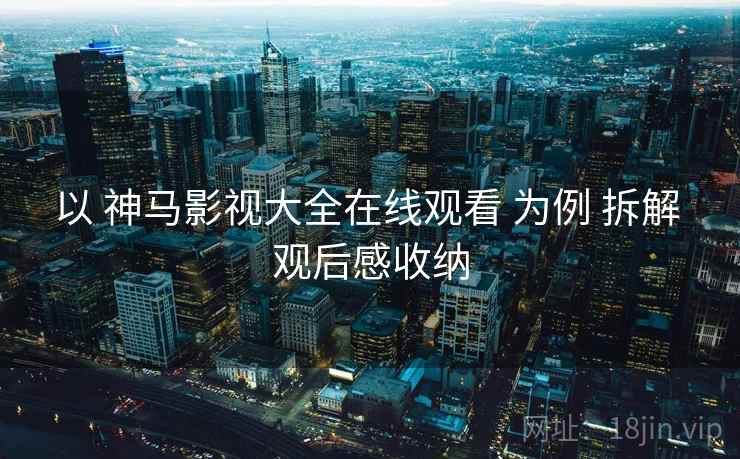 以 神马影视大全在线观看 为例 拆解 观后感收纳