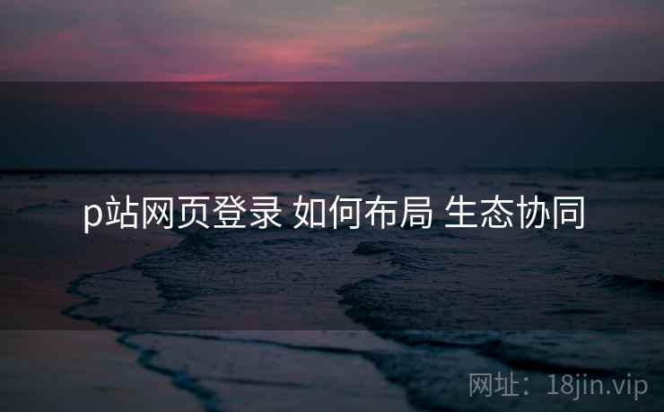 p站网页登录 如何布局 生态协同