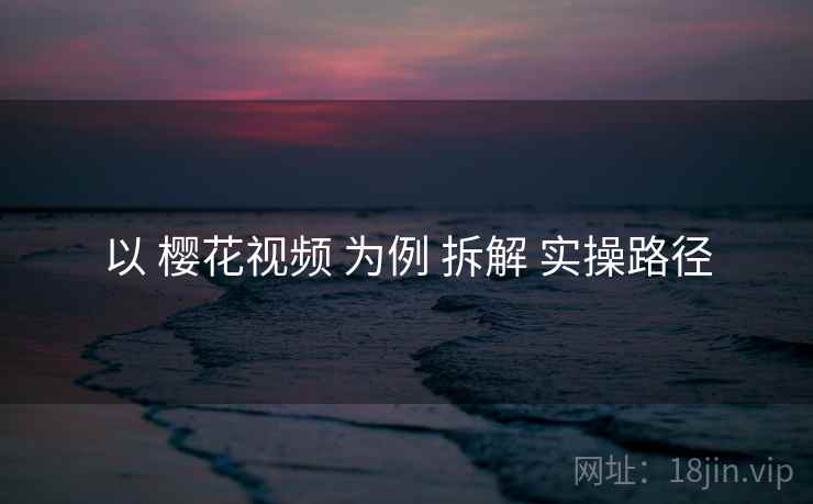 以 樱花视频 为例 拆解 实操路径