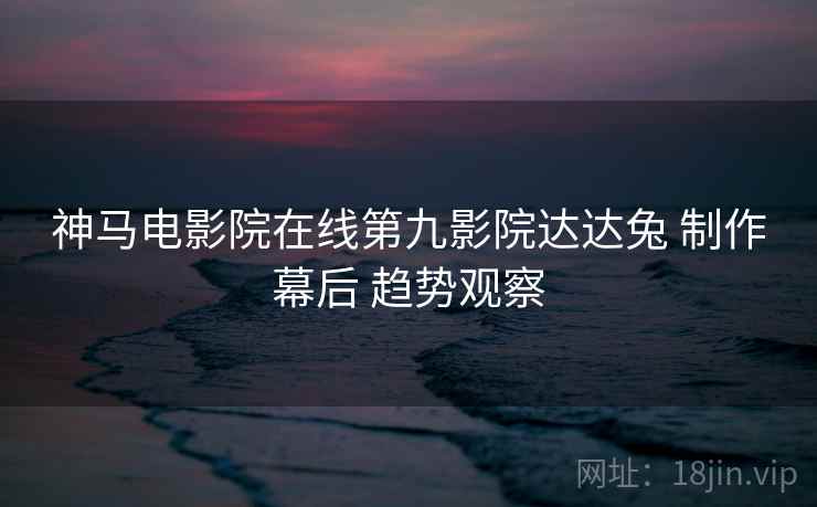神马电影院在线第九影院达达兔 制作幕后 趋势观察